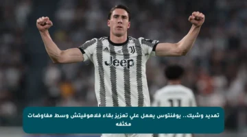 تمديد وشيك.. يوفنتوس يعمل على تعزيز بقاء فلاهوفيتش وسط مفاوضات مكثفة
